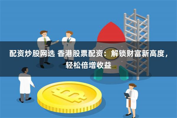 配资炒股网选 香港股票配资：解锁财富新高度，轻松倍增收益