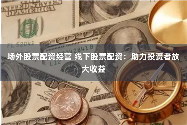 场外股票配资经营 线下股票配资：助力投资者放大收益