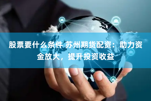股票要什么条件 苏州期货配资：助力资金放大，提升投资收益