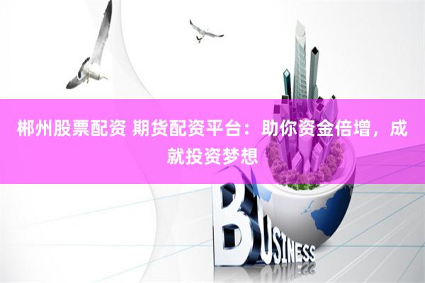 郴州股票配资 期货配资平台：助你资金倍增，成就投资梦想