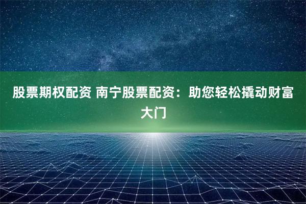 股票期权配资 南宁股票配资：助您轻松撬动财富大门