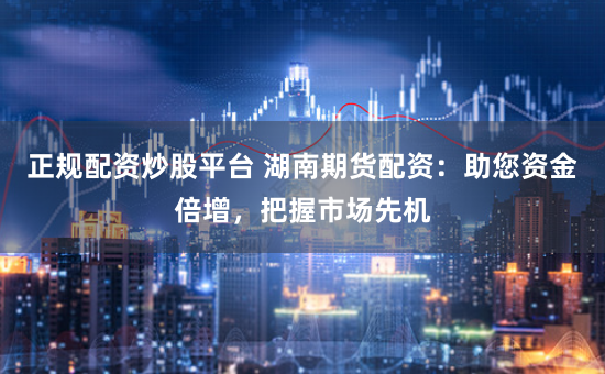 正规配资炒股平台 湖南期货配资：助您资金倍增，把握市场先机