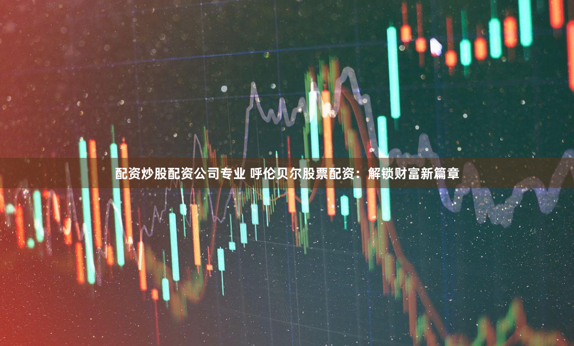 配资炒股配资公司专业 呼伦贝尔股票配资：解锁财富新篇章