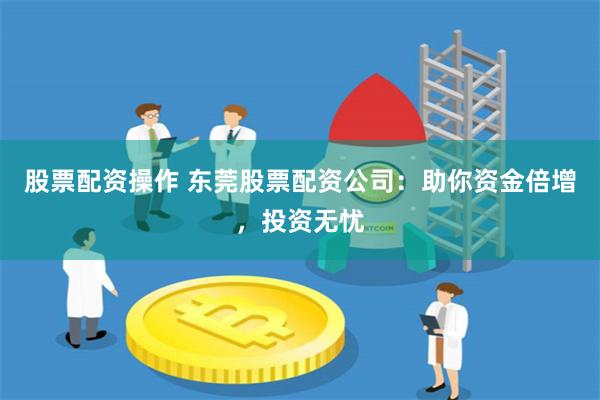 股票配资操作 东莞股票配资公司：助你资金倍增，投资无忧