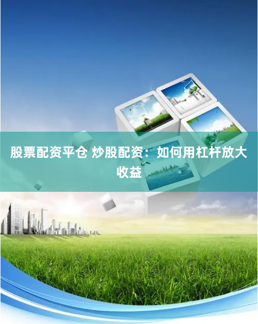 股票配资平仓 炒股配资：如何用杠杆放大收益