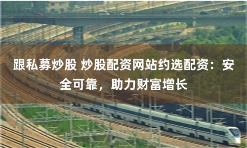 跟私募炒股 炒股配资网站约选配资：安全可靠，助力财富增长