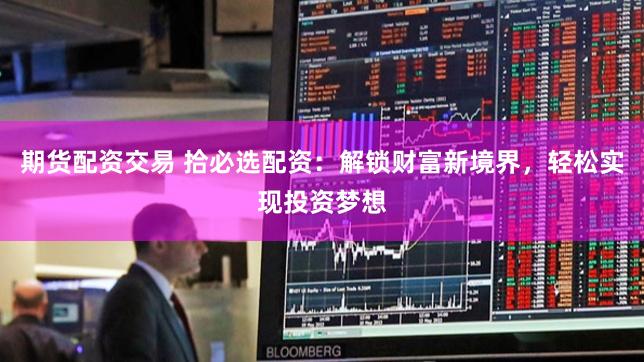 期货配资交易 拾必选配资：解锁财富新境界，轻松实现投资梦想