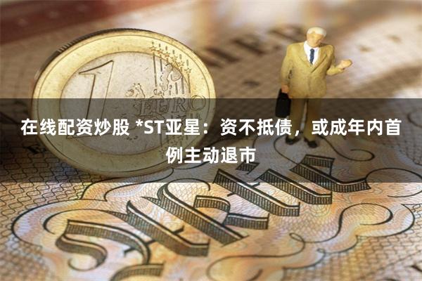 在线配资炒股 *ST亚星：资不抵债，或成年内首例主动退市