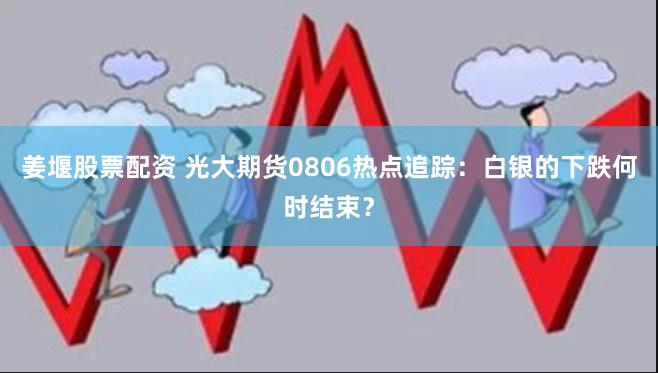 姜堰股票配资 光大期货0806热点追踪：白银的下跌何时结束？