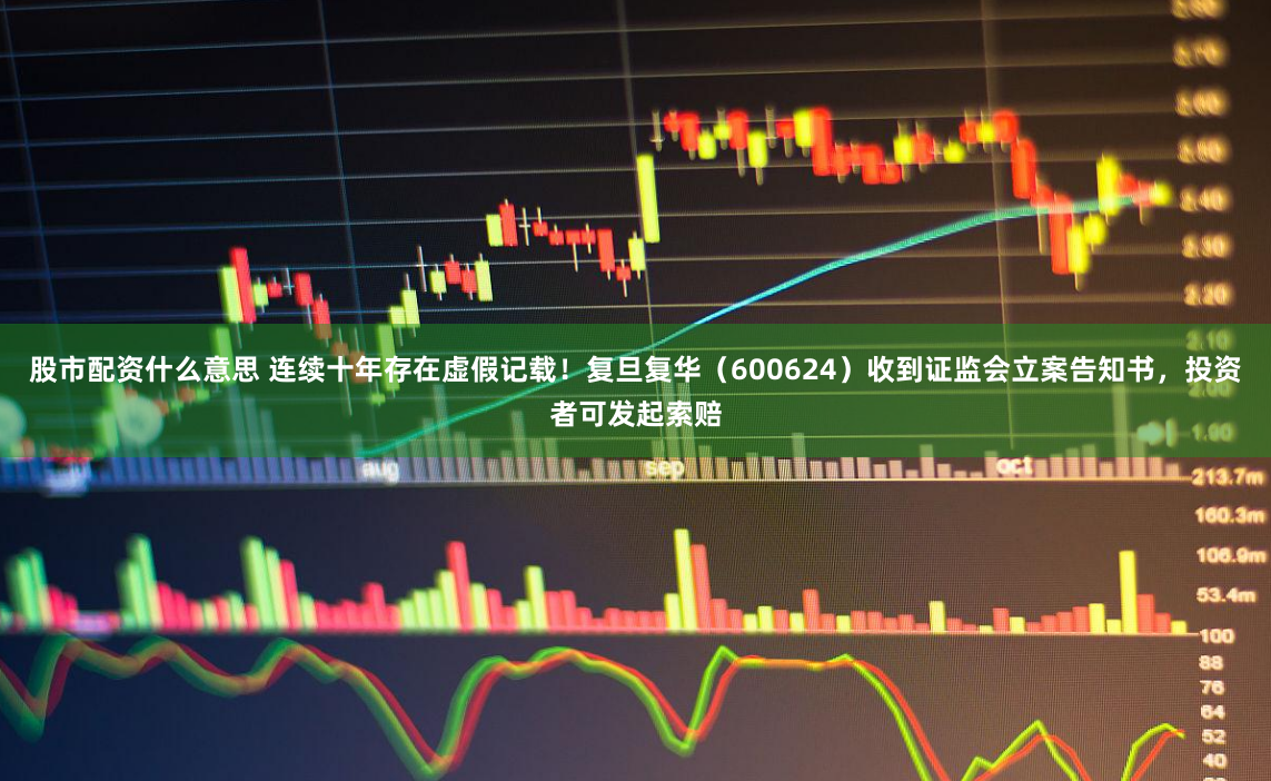 股市配资什么意思 连续十年存在虚假记载！复旦复华（600624）收到证监会立案告知书，投资者可发起索赔