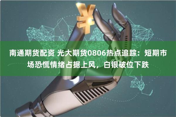 南通期货配资 光大期货0806热点追踪：短期市场恐慌情绪占据上风，白银破位下跌