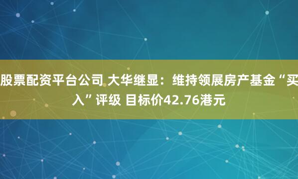 股票配资平台公司 大华继显：维持领展房产基金“买入”评级 目标价42.76港元