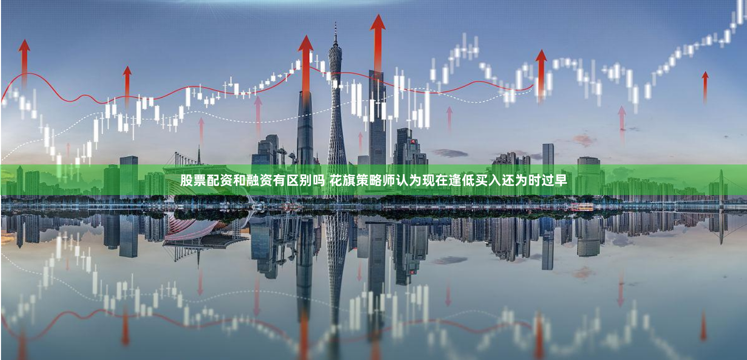 股票配资和融资有区别吗 花旗策略师认为现在逢低买入还为时过早