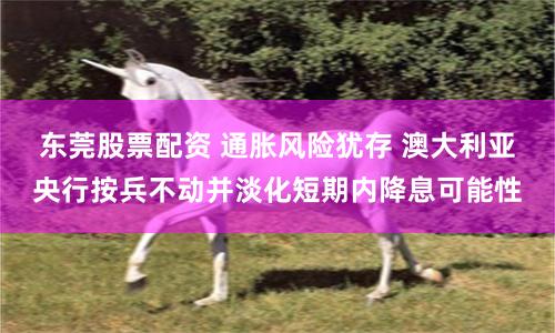 东莞股票配资 通胀风险犹存 澳大利亚央行按兵不动并淡化短期内降息可能性