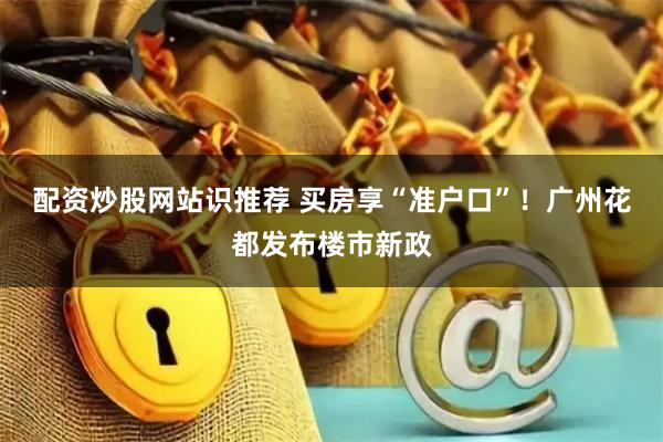 配资炒股网站识推荐 买房享“准户口”！广州花都发布楼市新政
