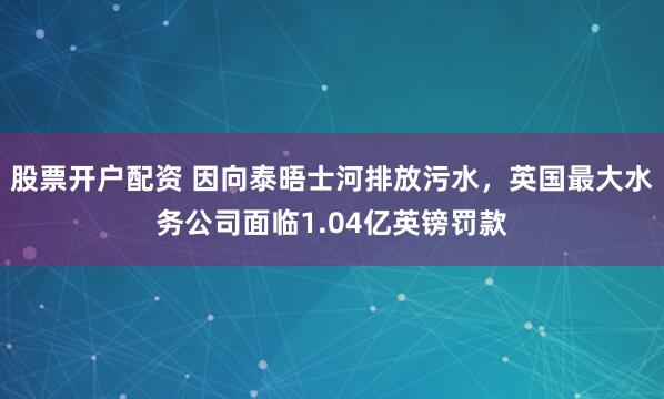 股票开户配资 因向泰晤士河排放污水，英国最大水务公司面临1.04亿英镑罚款