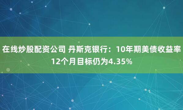 在线炒股配资公司 丹斯克银行：10年期美债收益率12个月目标仍为4.35%