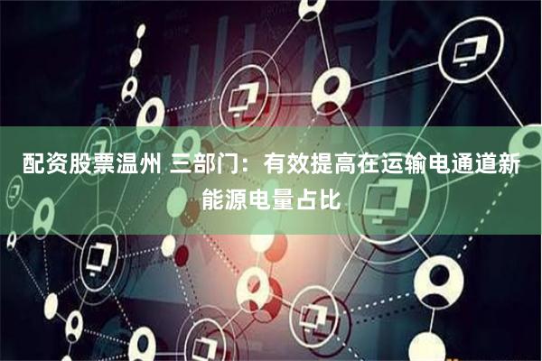 配资股票温州 三部门：有效提高在运输电通道新能源电量占比