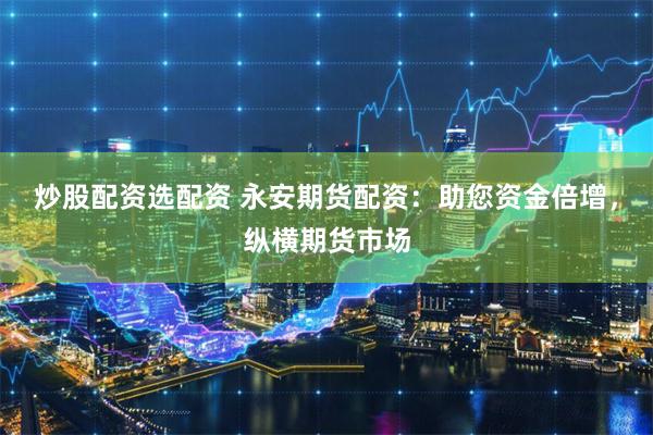 炒股配资选配资 永安期货配资：助您资金倍增，纵横期货市场