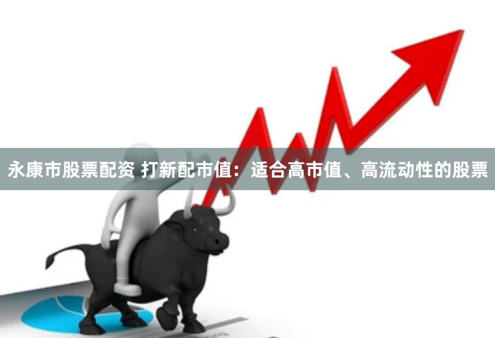 永康市股票配资 打新配市值：适合高市值、高流动性的股票