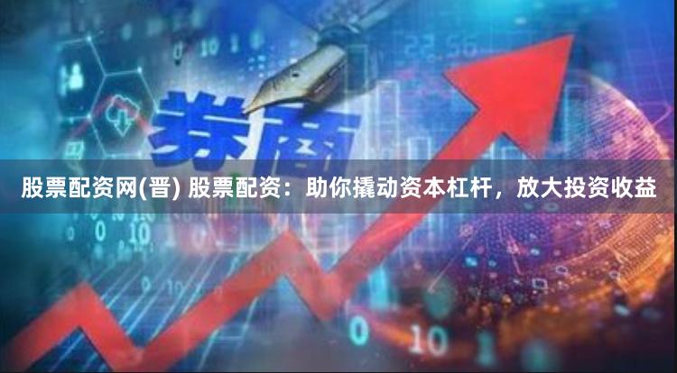 股票配资网(晋) 股票配资：助你撬动资本杠杆，放大投资收益