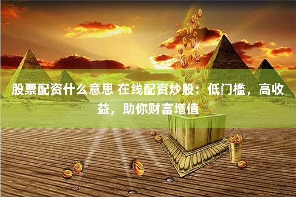 股票配资什么意思 在线配资炒股：低门槛，高收益，助你财富增值