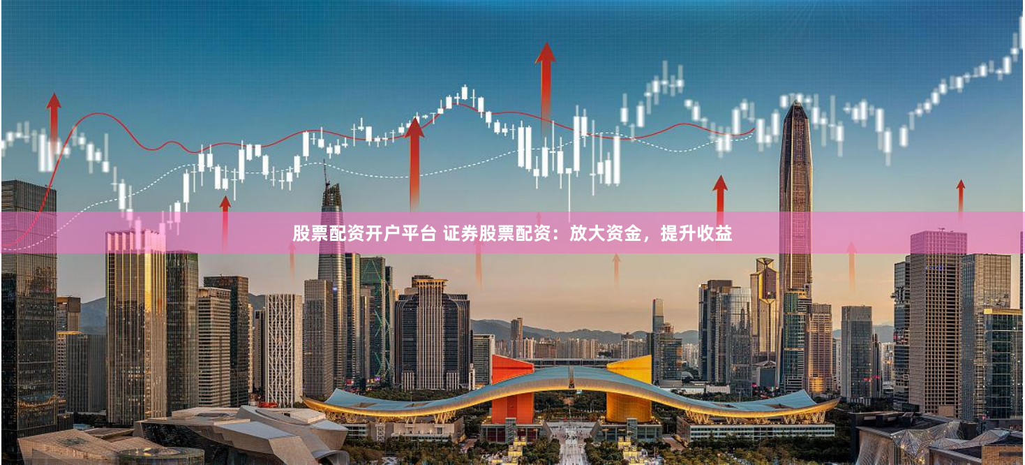 股票配资开户平台 证券股票配资：放大资金，提升收益