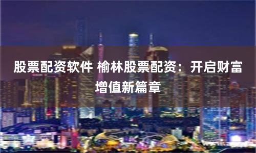股票配资软件 榆林股票配资：开启财富增值新篇章