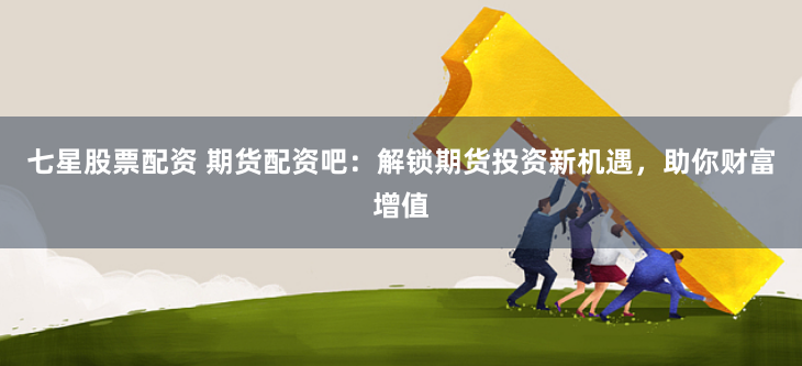七星股票配资 期货配资吧：解锁期货投资新机遇，助你财富增值