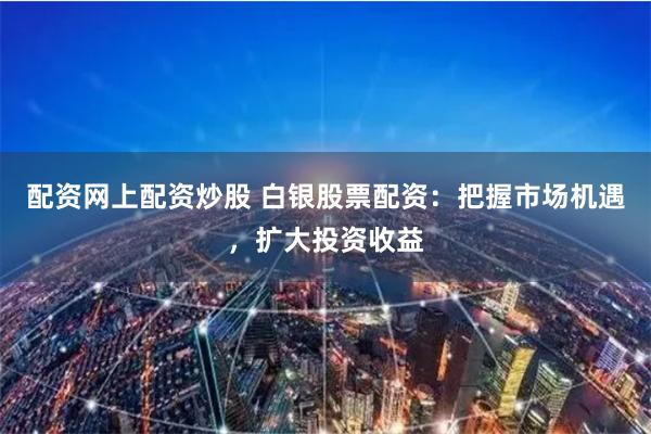 配资网上配资炒股 白银股票配资：把握市场机遇，扩大投资收益