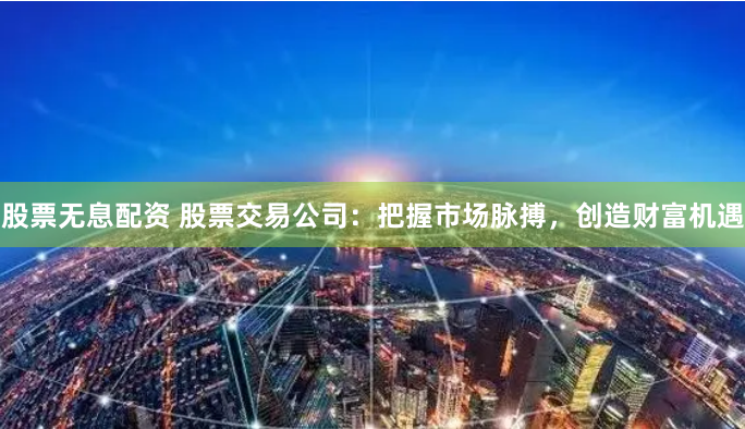 股票无息配资 股票交易公司：把握市场脉搏，创造财富机遇