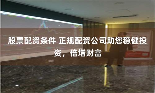 股票配资条件 正规配资公司助您稳健投资,倍增财富