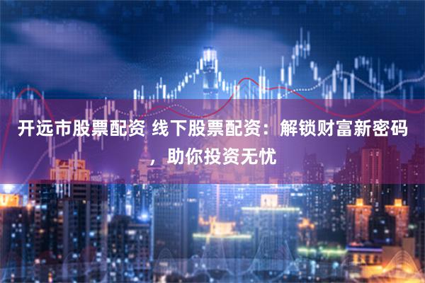 开远市股票配资 线下股票配资:解锁财富新密码,助你投资无忧