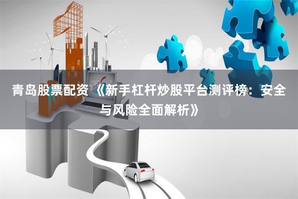 青岛股票配资 《新手杠杆炒股平台测评榜：安全与风险全面解析》