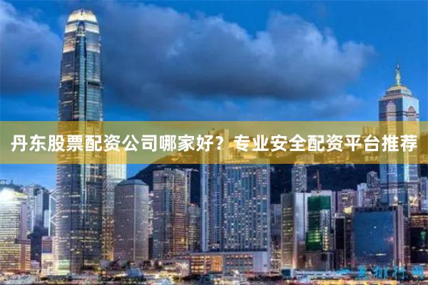 丹东股票配资公司哪家好？专业安全配资平台推荐