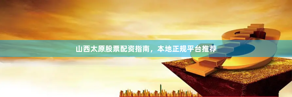 山西太原股票配资指南,本地正规平台推荐