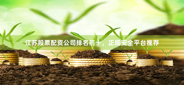 江苏股票配资公司排名前十，正规安全平台推荐