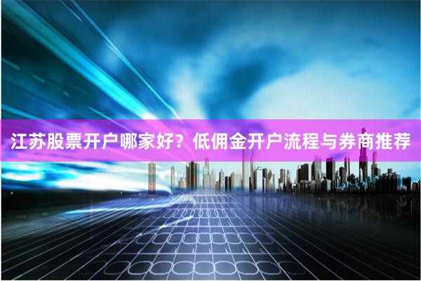 江苏股票开户哪家好？低佣金开户流程与券商推荐