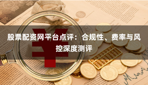 股票配资网平台点评：合规性、费率与风控深度测评